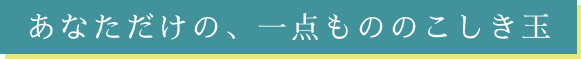 あなただけの、一点ののこしき玉